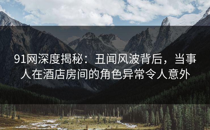 91网深度揭秘：丑闻风波背后，当事人在酒店房间的角色异常令人意外