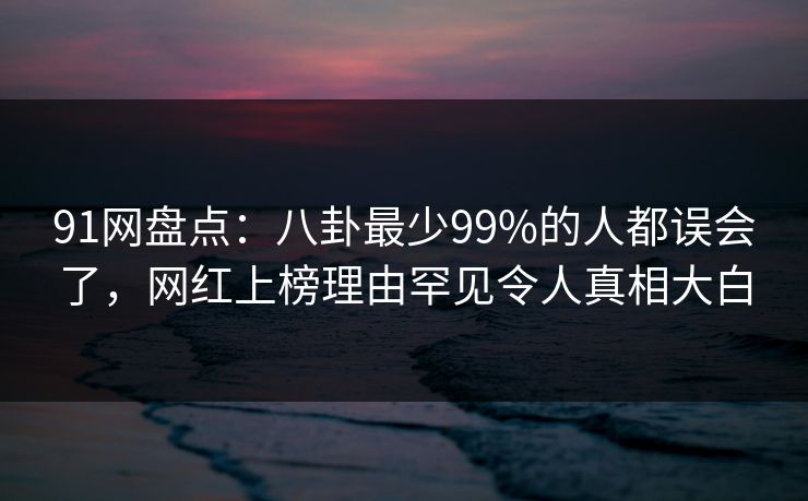 91网盘点：八卦最少99%的人都误会了，网红上榜理由罕见令人真相大白