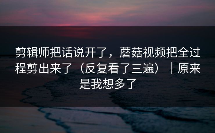 剪辑师把话说开了，蘑菇视频把全过程剪出来了（反复看了三遍）｜原来是我想多了