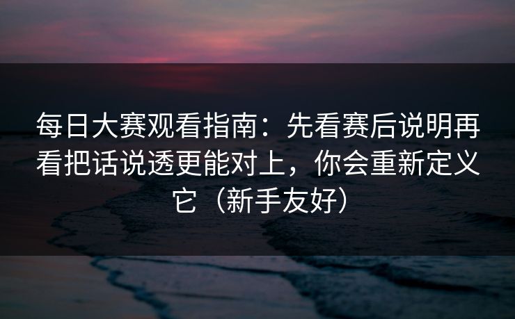 每日大赛观看指南：先看赛后说明再看把话说透更能对上，你会重新定义它（新手友好）