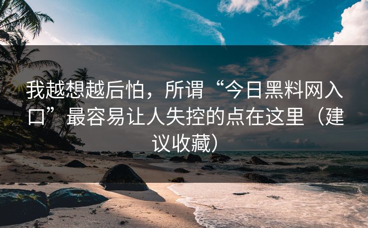 我越想越后怕，所谓“今日黑料网入口”最容易让人失控的点在这里（建议收藏）