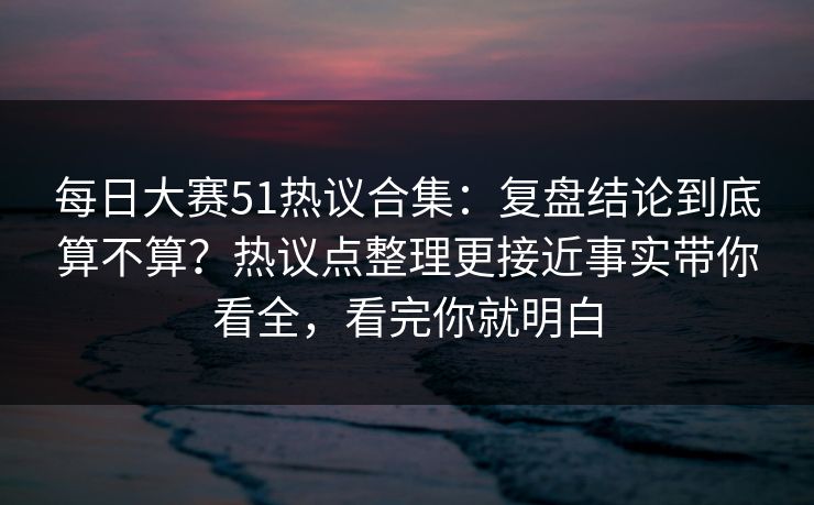 每日大赛51热议合集：复盘结论到底算不算？热议点整理更接近事实带你看全，看完你就明白