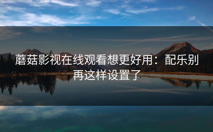 蘑菇影视在线观看想更好用：配乐别再这样设置了