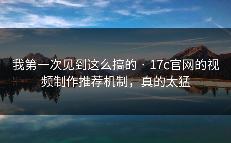 我第一次见到这么搞的 · 17c官网的视频制作推荐机制，真的太猛