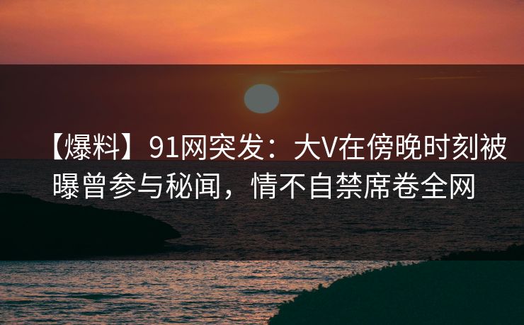 【爆料】91网突发：大V在傍晚时刻被曝曾参与秘闻，情不自禁席卷全网