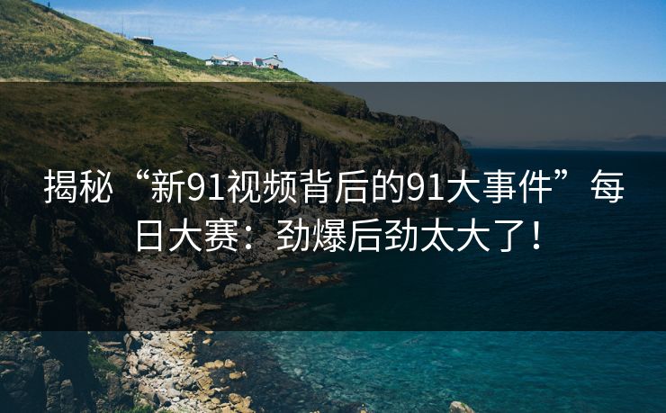 揭秘“新91视频背后的91大事件”每日大赛：劲爆后劲太大了！
