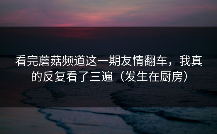 看完蘑菇频道这一期友情翻车，我真的反复看了三遍（发生在厨房）