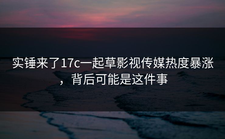 实锤来了17c一起草影视传媒热度暴涨，背后可能是这件事