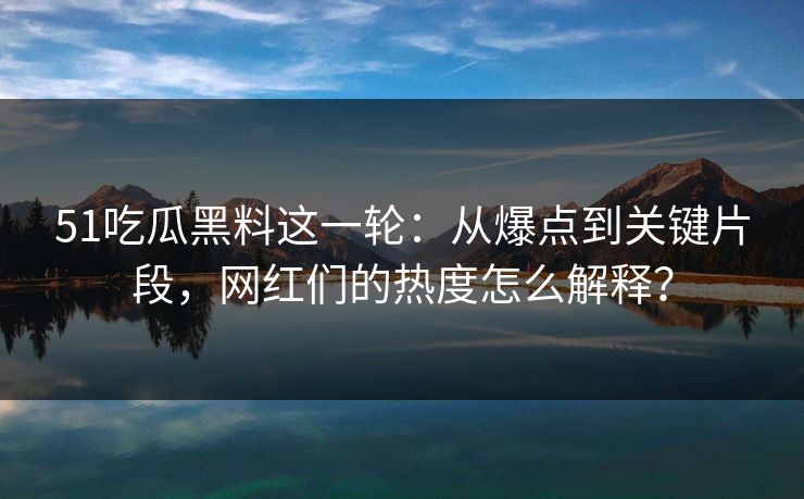 51吃瓜黑料这一轮：从爆点到关键片段，网红们的热度怎么解释？