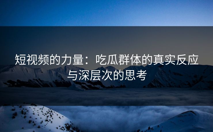 短视频的力量：吃瓜群体的真实反应与深层次的思考