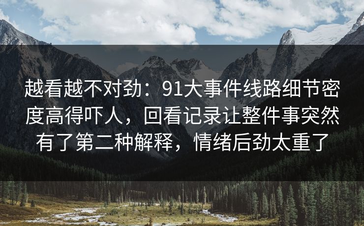越看越不对劲：91大事件线路细节密度高得吓人，回看记录让整件事突然有了第二种解释，情绪后劲太重了