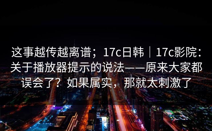 这事越传越离谱；17c日韩｜17c影院：关于播放器提示的说法——原来大家都误会了？如果属实，那就太刺激了