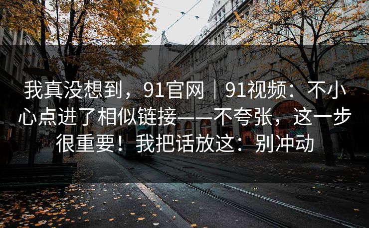我真没想到，91官网｜91视频：不小心点进了相似链接——不夸张，这一步很重要！我把话放这：别冲动