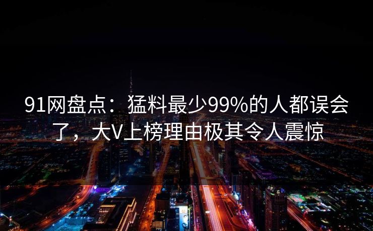 91网盘点：猛料最少99%的人都误会了，大V上榜理由极其令人震惊