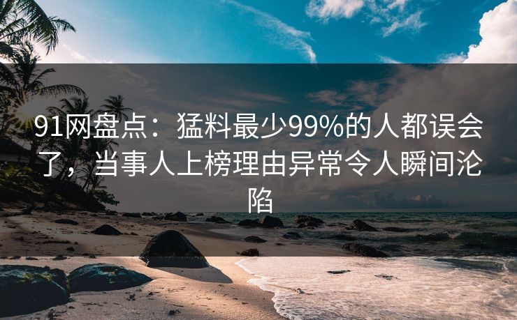 91网盘点：猛料最少99%的人都误会了，当事人上榜理由异常令人瞬间沦陷