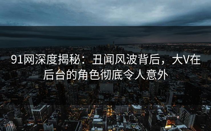91网深度揭秘：丑闻风波背后，大V在后台的角色彻底令人意外