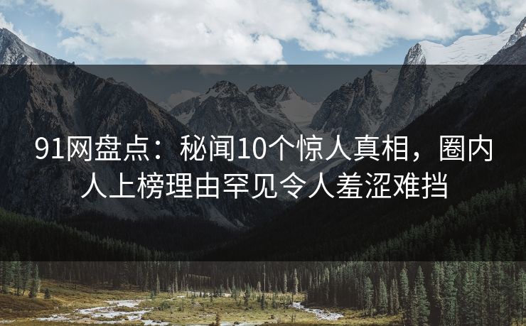 91网盘点：秘闻10个惊人真相，圈内人上榜理由罕见令人羞涩难挡
