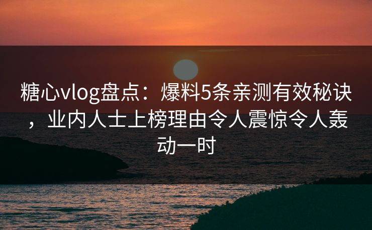 糖心vlog盘点：爆料5条亲测有效秘诀，业内人士上榜理由令人震惊令人轰动一时
