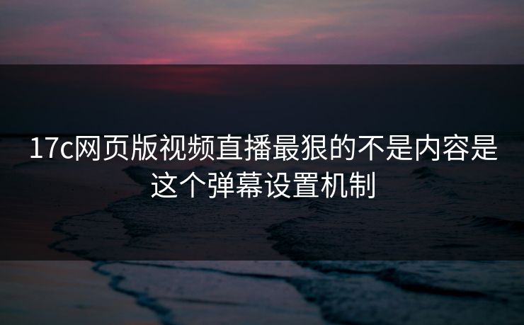 17c网页版视频直播最狠的不是内容是这个弹幕设置机制