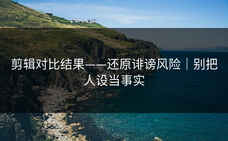 剪辑对比结果——还原诽谤风险|别把人设当事实 剪辑对比结果——还原诽谤风险|别把人设当事实