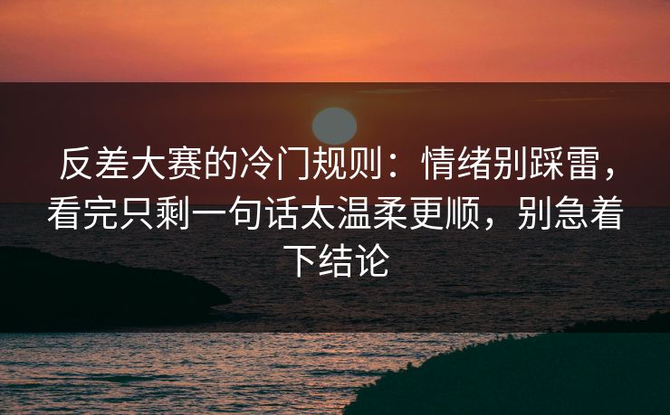 反差大赛的冷门规则：情绪别踩雷，看完只剩一句话太温柔更顺，别急着下结论