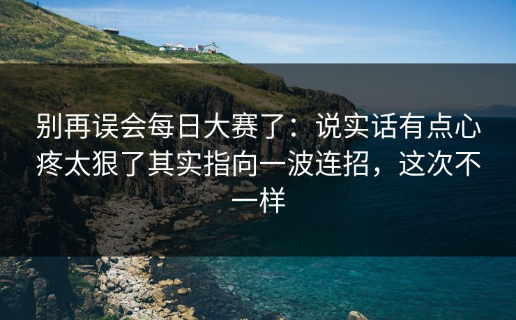别再误会每日大赛了:说实话有点心疼太狠了其实指向一波连招,这次不一样 别再误会每日大赛了:说实话有点心疼太狠了其实指向一波连招,这次不一样